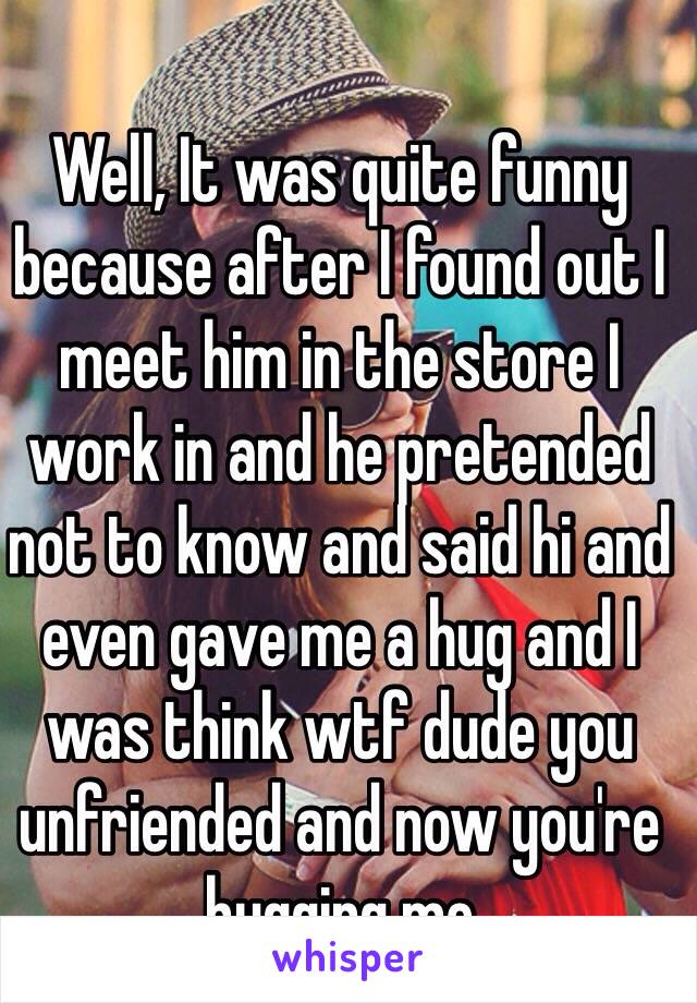 Well, It was quite funny because after I found out I meet him in the store I work in and he pretended not to know and said hi and even gave me a hug and I was think wtf dude you unfriended and now you're hugging me