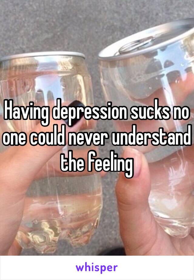 Having depression sucks no one could never understand the feeling