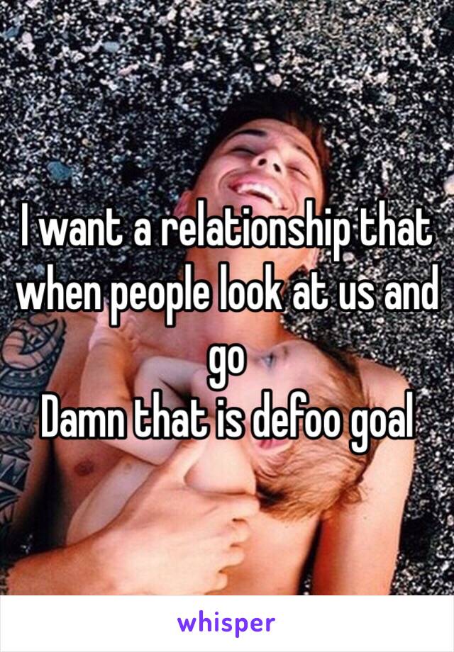 I want a relationship that when people look at us and go
Damn that is defoo goal
