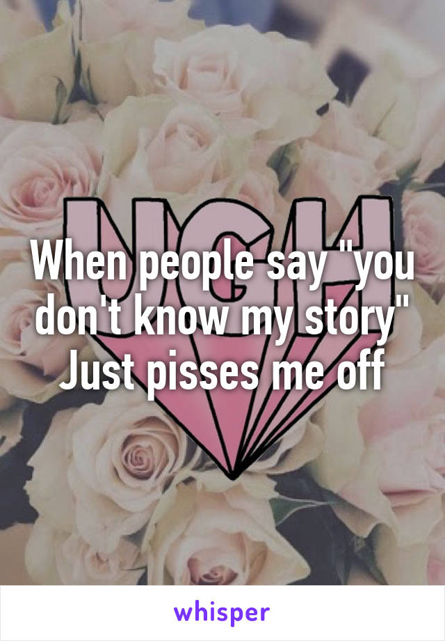 When people say "you don't know my story"
Just pisses me off