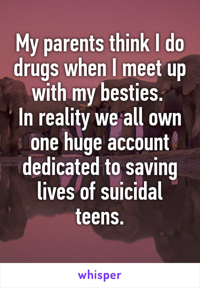 My parents think I do drugs when I meet up with my besties. 
In reality we all own one huge account dedicated to saving lives of suicidal teens.
