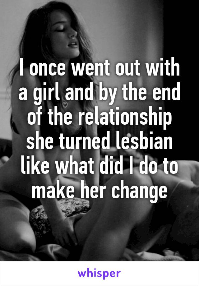 I once went out with a girl and by the end of the relationship she turned lesbian like what did I do to make her change
