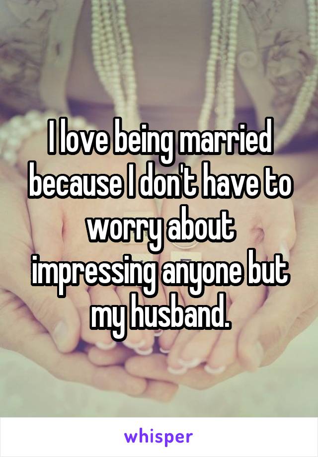 I love being married because I don't have to worry about impressing anyone but my husband.