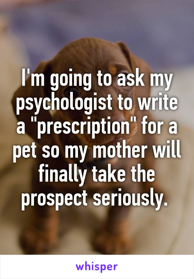 I'm going to ask my psychologist to write a "prescription" for a pet so my mother will finally take the prospect seriously. 