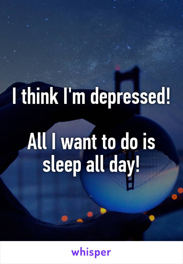 I think I'm depressed! 
All I want to do is sleep all day!