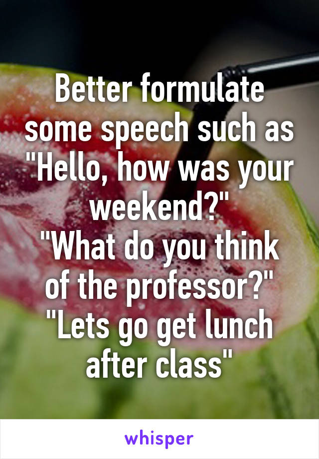 Better formulate some speech such as "Hello, how was your weekend?"
"What do you think of the professor?"
"Lets go get lunch after class"