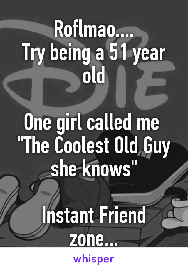 Roflmao....
Try being a 51 year old

One girl called me 
"The Coolest Old Guy she knows"

Instant Friend zone...