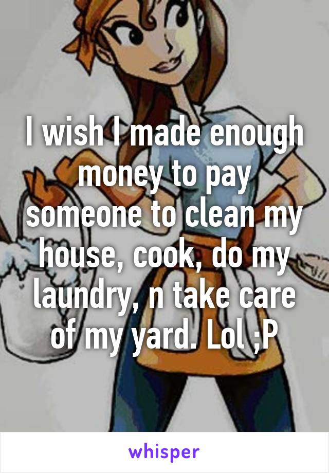 I wish I made enough money to pay someone to clean my house, cook, do my laundry, n take care of my yard. Lol ;P