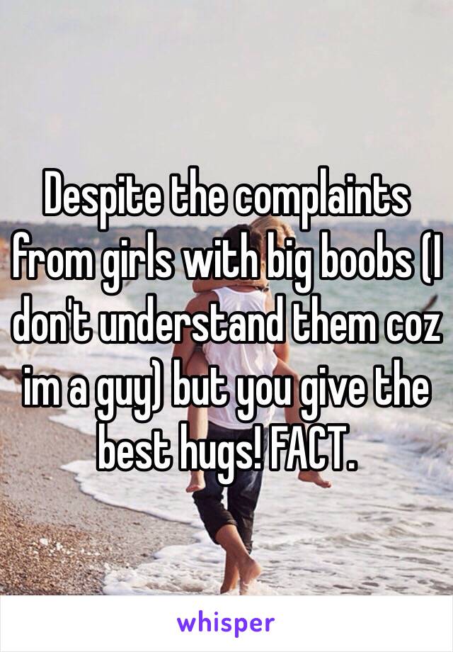 Despite the complaints from girls with big boobs (I don't understand them coz im a guy) but you give the best hugs! FACT.