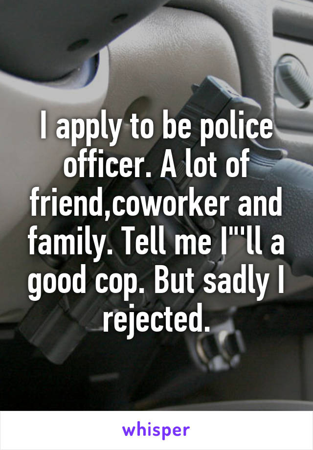 I apply to be police officer. A lot of friend,coworker and family. Tell me I"'ll a good cop. But sadly I rejected.