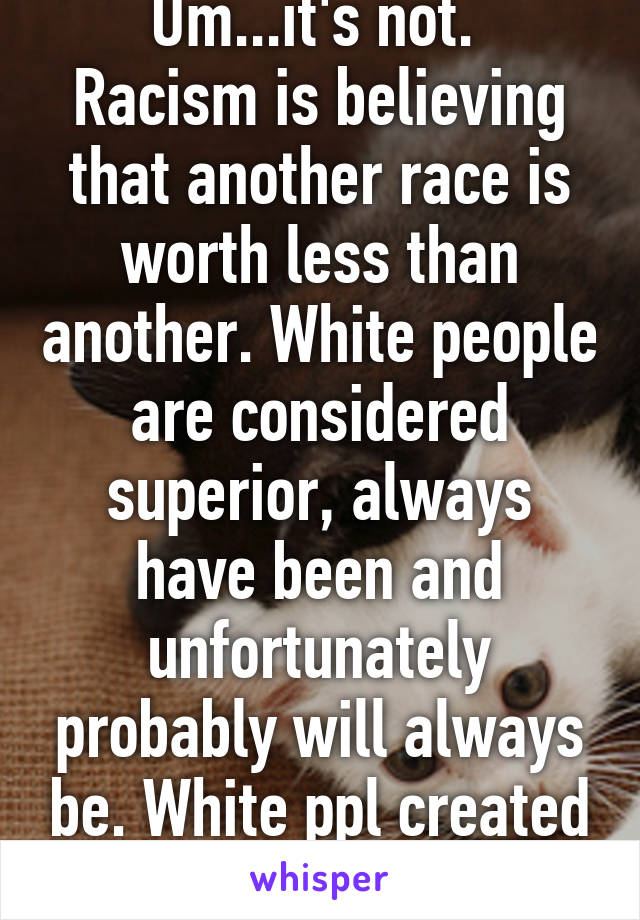 Um...it's not. 
Racism is believing that another race is worth less than another. White people are considered superior, always have been and unfortunately probably will always be. White ppl created it