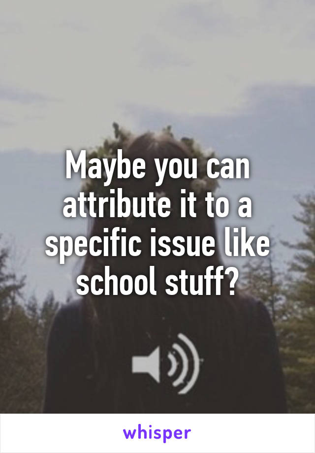 Maybe you can attribute it to a specific issue like school stuff?