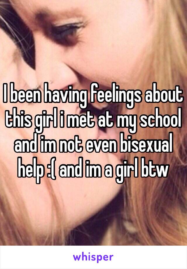 I been having feelings about this girl i met at my school and im not even bisexual help :( and im a girl btw 