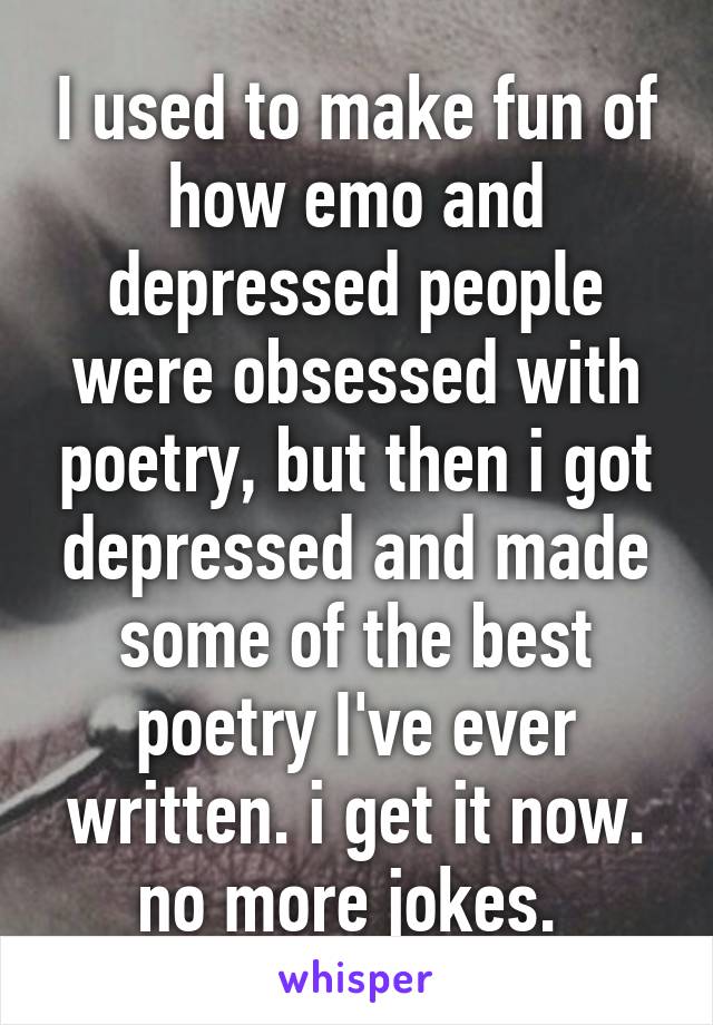 I used to make fun of how emo and depressed people were obsessed with poetry, but then i got depressed and made some of the best poetry I've ever written. i get it now. no more jokes. 