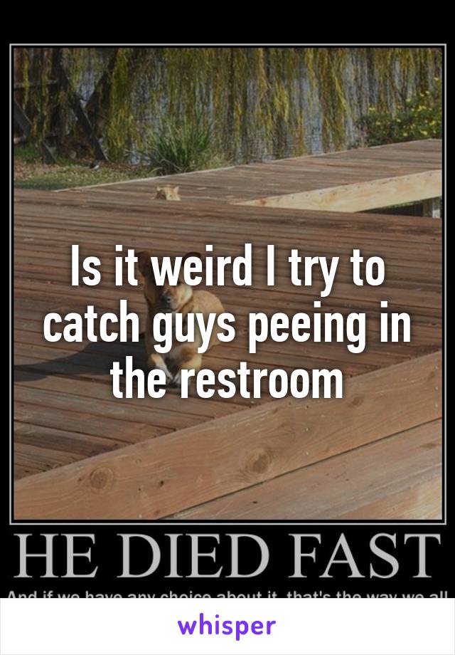 Is it weird I try to catch guys peeing in the restroom