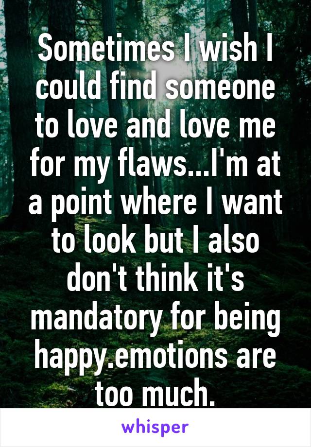 Sometimes I wish I could find someone to love and love me for my flaws...I'm at a point where I want to look but I also don't think it's mandatory for being happy.emotions are too much.