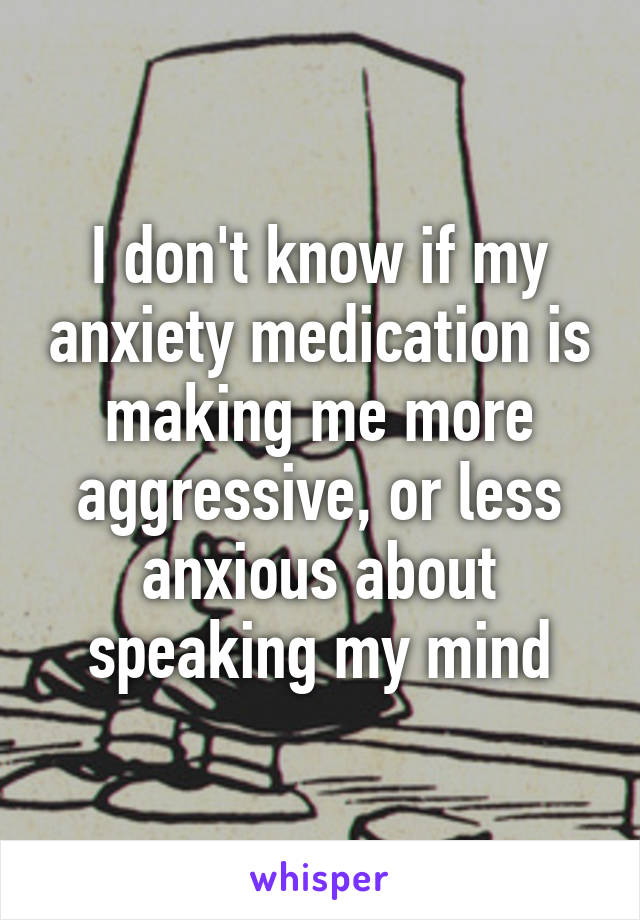 I don't know if my anxiety medication is making me more aggressive, or less anxious about speaking my mind