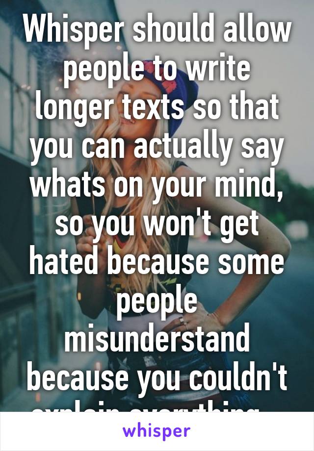 Whisper should allow people to write longer texts so that you can actually say whats on your mind, so you won't get hated because some people misunderstand because you couldn't explain everything...