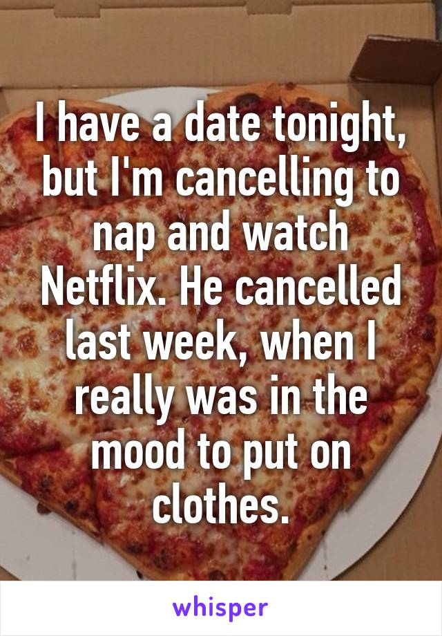 I have a date tonight, but I'm cancelling to nap and watch Netflix. He cancelled last week, when I really was in the mood to put on clothes.