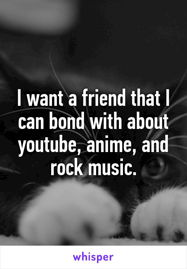 I want a friend that I can bond with about youtube, anime, and rock music.