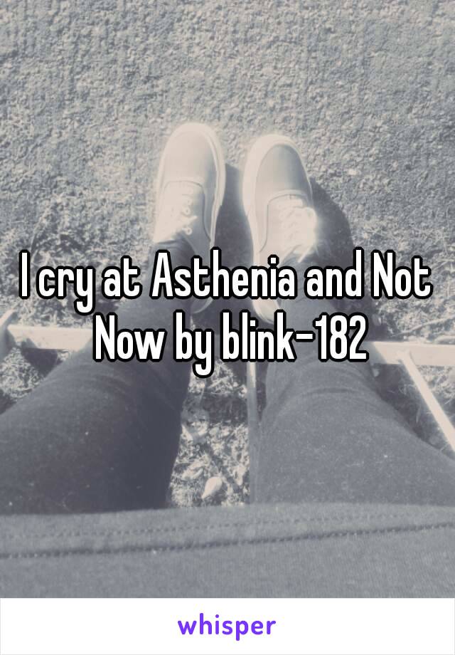 I cry at Asthenia and Not Now by blink-182