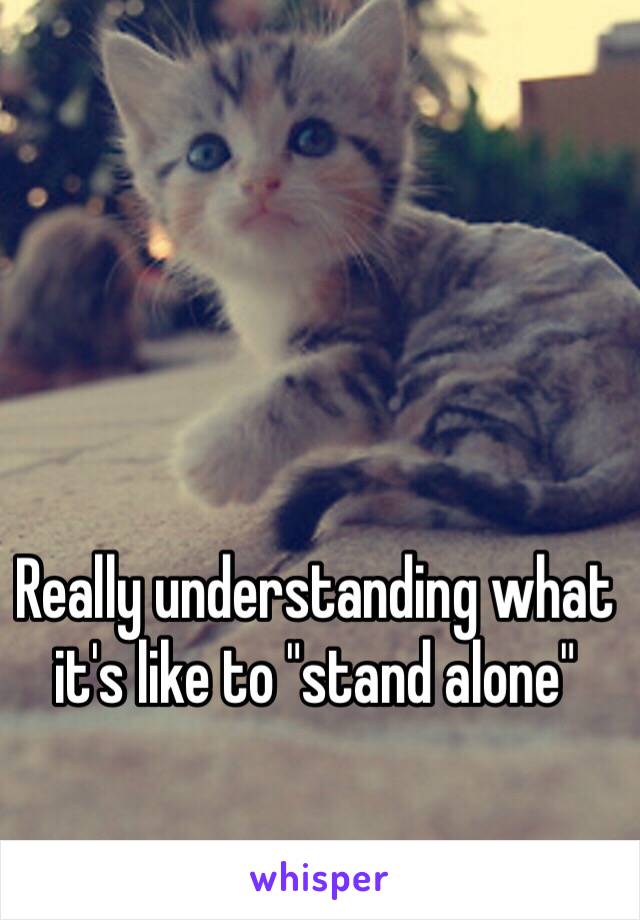 Really understanding what it's like to "stand alone"