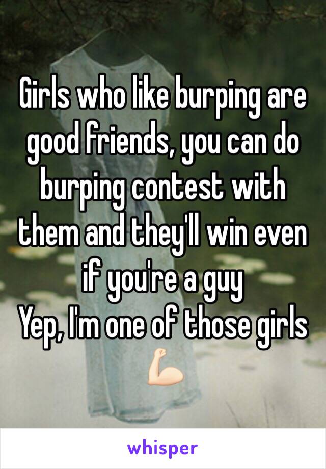 Girls who like burping are good friends, you can do burping contest with them and they'll win even if you're a guy 
Yep, I'm one of those girls 💪🏻