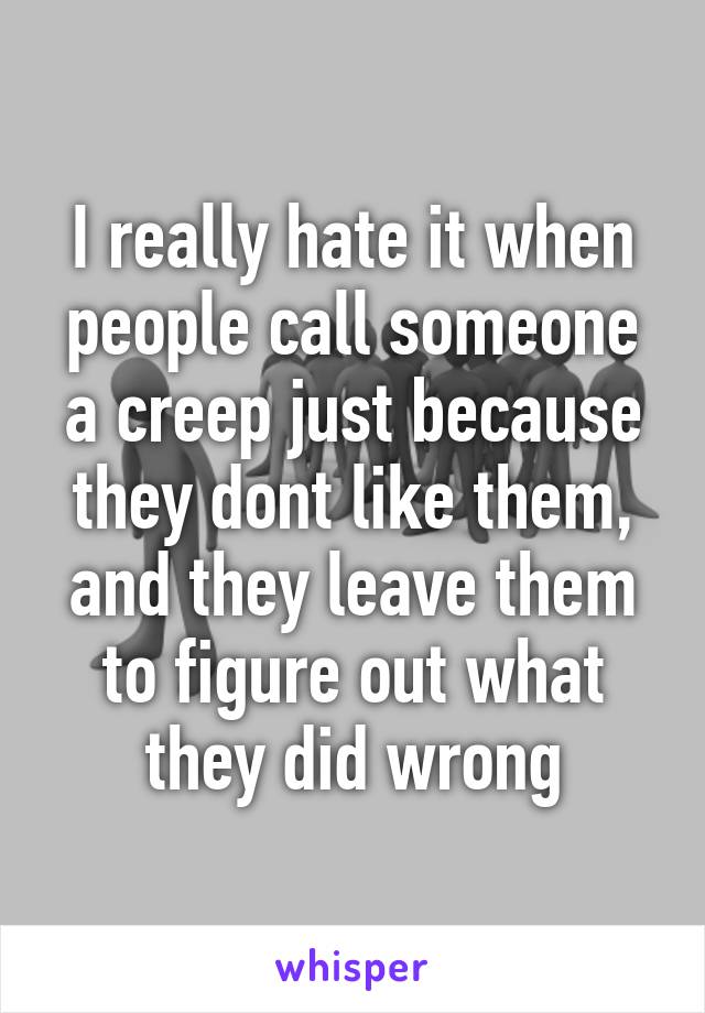 I really hate it when people call someone a creep just because they dont like them, and they leave them to figure out what they did wrong