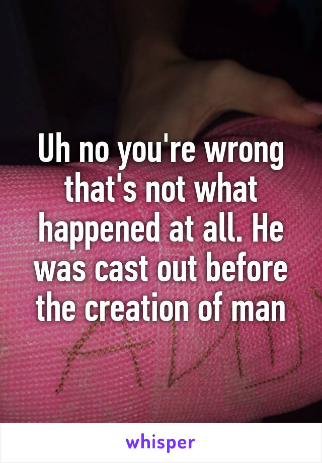 Uh no you're wrong that's not what happened at all. He was cast out before the creation of man