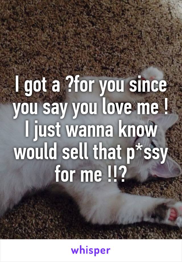 I got a ?for you since you say you love me ! I just wanna know would sell that p*ssy for me !!?