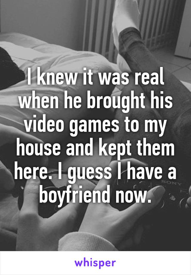 I knew it was real when he brought his video games to my house and kept them here. I guess I have a boyfriend now.