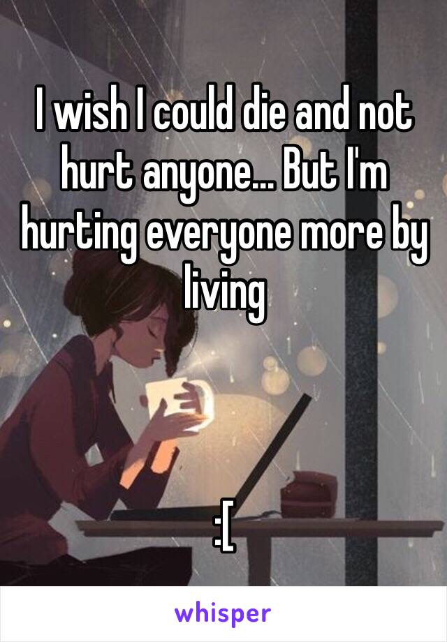 I wish I could die and not hurt anyone... But I'm hurting everyone more by living



:[