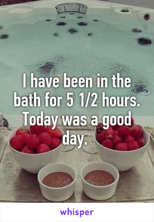 I have been in the bath for 5 1/2 hours. Today was a good day. 