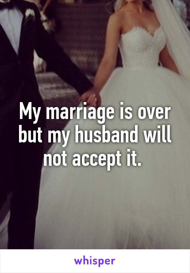 My marriage is over but my husband will not accept it. 