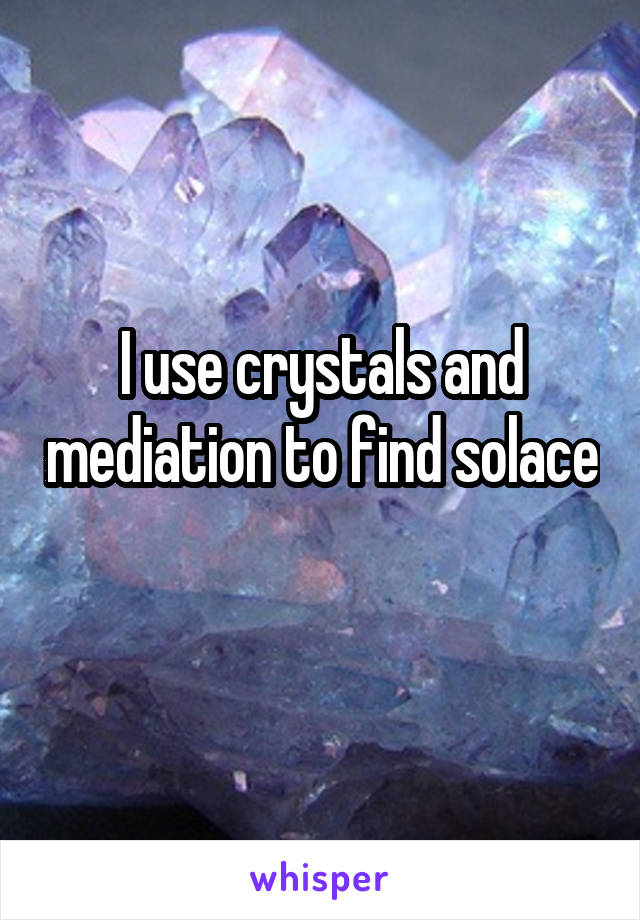 I use crystals and mediation to find solace 