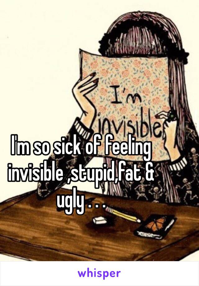 I'm so sick of feeling invisible ,stupid,fat & ugly . . .