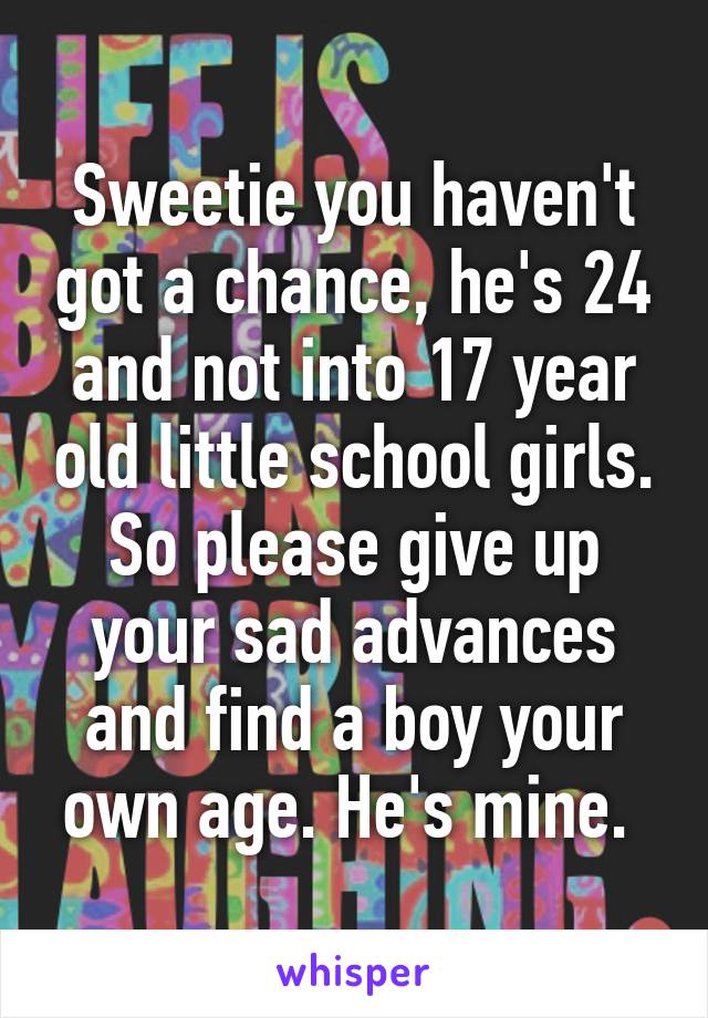 Sweetie you haven't got a chance, he's 24 and not into 17 year old little school girls. So please give up your sad advances and find a boy your own age. He's mine. 