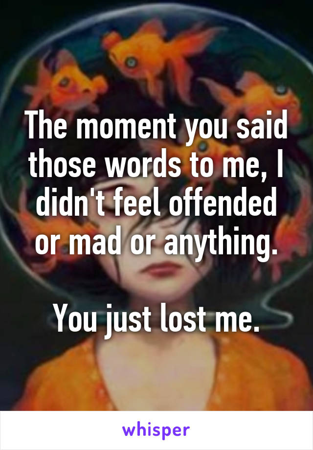 The moment you said those words to me, I didn't feel offended or mad or anything.

You just lost me.