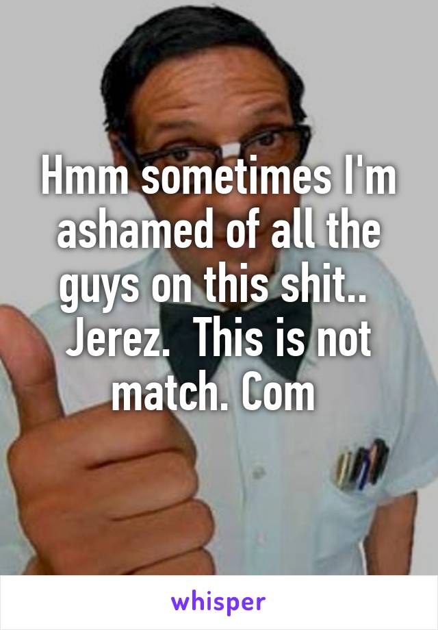 Hmm sometimes I'm ashamed of all the guys on this shit..  Jerez.  This is not match. Com 
