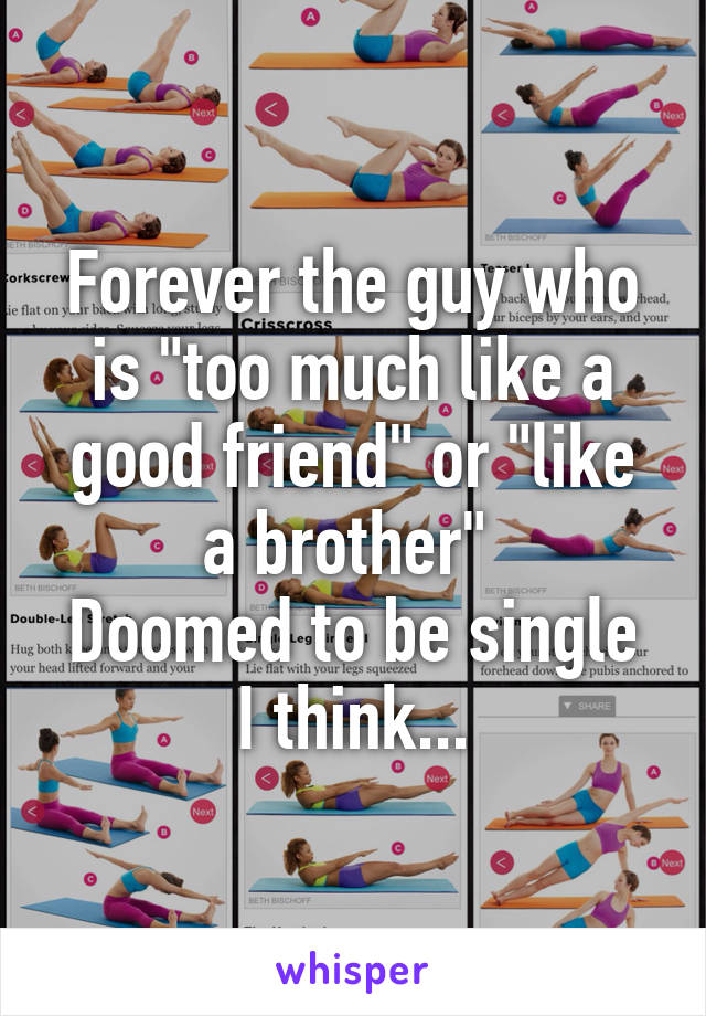 Forever the guy who is "too much like a good friend" or "like a brother" 
Doomed to be single I think...