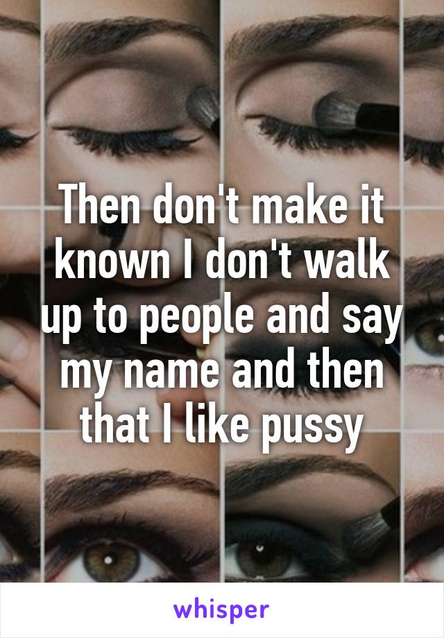 Then don't make it known I don't walk up to people and say my name and then that I like pussy