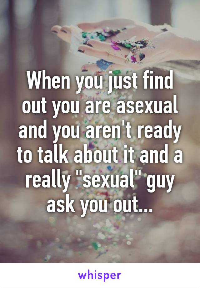 When you just find out you are asexual and you aren't ready to talk about it and a really "sexual" guy ask you out...