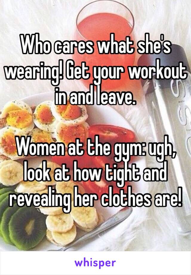 Who cares what she's wearing! Get your workout in and leave.

Women at the gym: ugh, look at how tight and revealing her clothes are!
