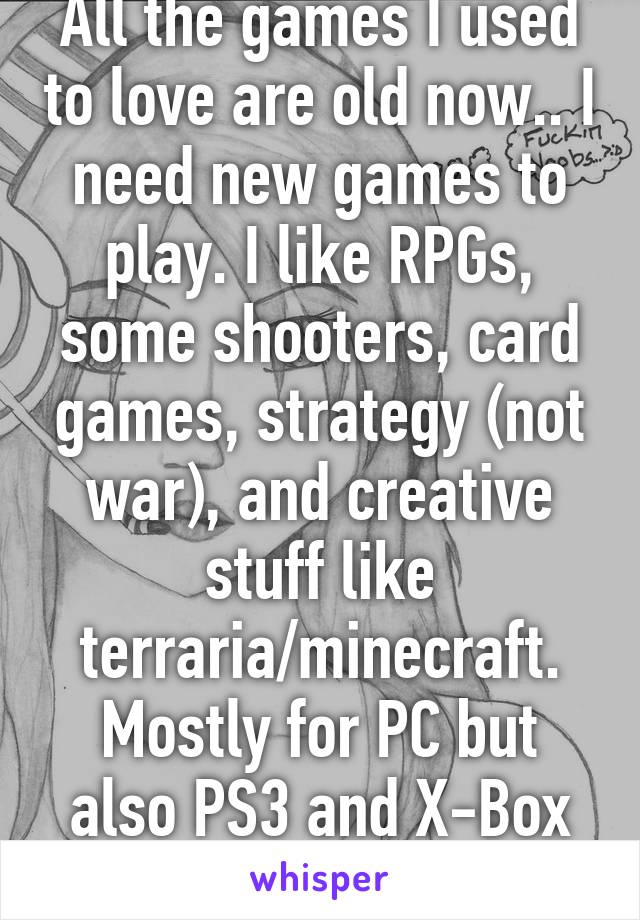 All the games I used to love are old now.. I need new games to play. I like RPGs, some shooters, card games, strategy (not war), and creative stuff like terraria/minecraft. Mostly for PC but also PS3 and X-Box 360.