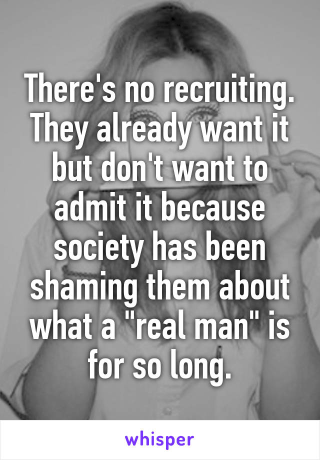 There's no recruiting. They already want it but don't want to admit it because society has been shaming them about what a "real man" is for so long.