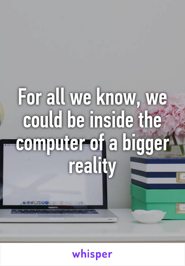 For all we know, we could be inside the computer of a bigger reality