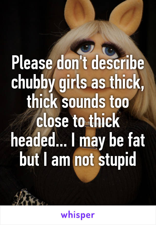 Please don't describe chubby girls as thick, thick sounds too close to thick headed... I may be fat but I am not stupid