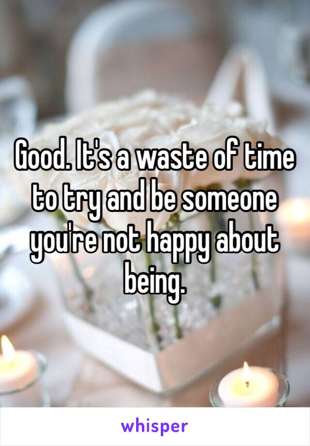 Good. It's a waste of time to try and be someone you're not happy about being.