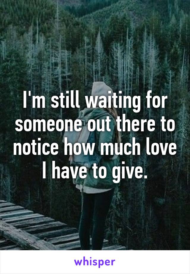 I'm still waiting for someone out there to notice how much love I have to give.