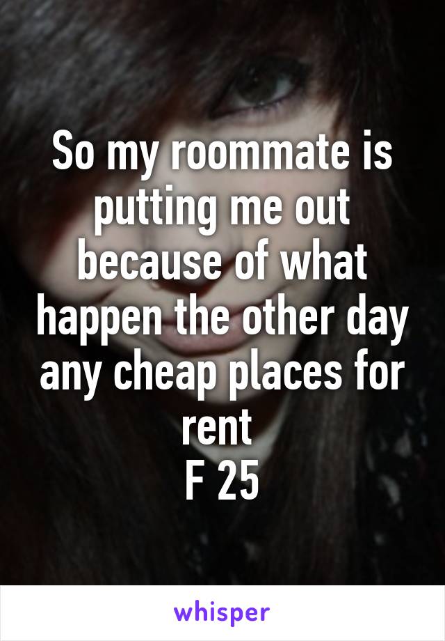 So my roommate is putting me out because of what happen the other day any cheap places for rent 
F 25